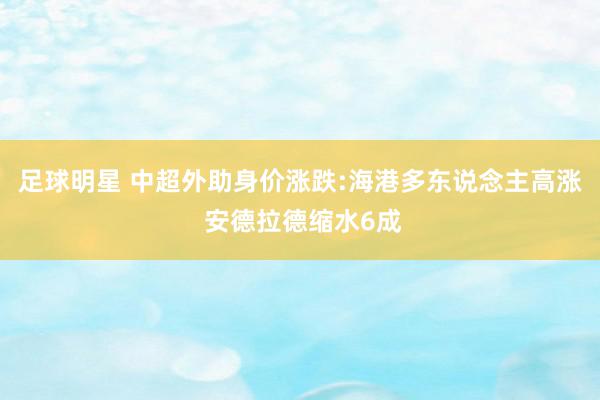 足球明星 中超外助身价涨跌:海港多东说念主高涨 安德拉德缩水6成