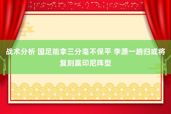 战术分析 国足能拿三分毫不保平 李源一趟归或将复刻赢印尼阵型