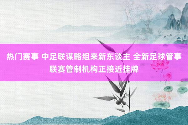 热门赛事 中足联谋略组来新东谈主 全新足球管事联赛管制机构正接近挂牌