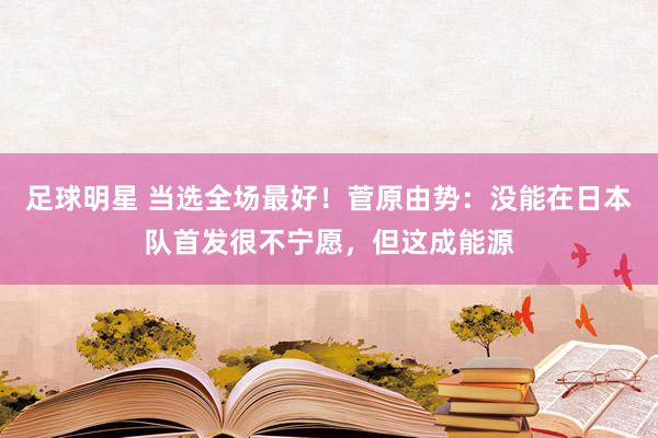 足球明星 当选全场最好！菅原由势：没能在日本队首发很不宁愿，但这成能源