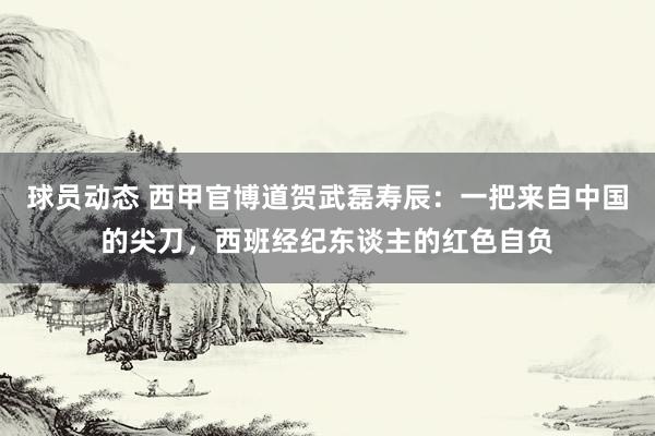 球员动态 西甲官博道贺武磊寿辰：一把来自中国的尖刀，西班经纪东谈主的红色自负