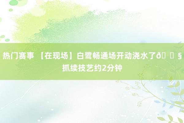 热门赛事 【在现场】白鹭畅通场开动浇水了💧抓续技艺约2分钟