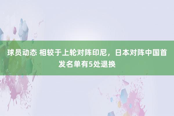 球员动态 相较于上轮对阵印尼，日本对阵中国首发名单有5处退换