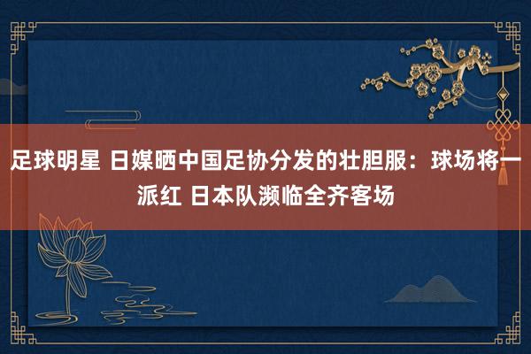 足球明星 日媒晒中国足协分发的壮胆服：球场将一派红 日本队濒临全齐客场