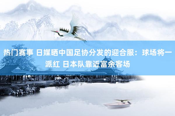 热门赛事 日媒晒中国足协分发的迎合服：球场将一派红 日本队靠近富余客场