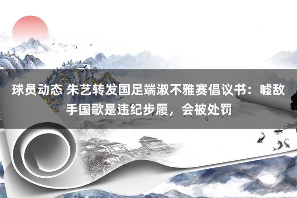 球员动态 朱艺转发国足端淑不雅赛倡议书：嘘敌手国歌是违纪步履，会被处罚