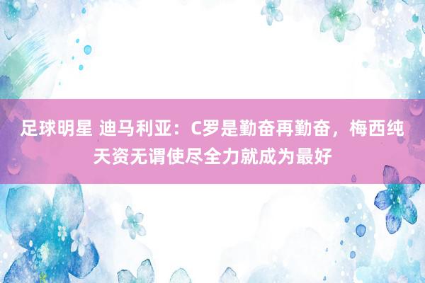 足球明星 迪马利亚：C罗是勤奋再勤奋，梅西纯天资无谓使尽全力就成为最好