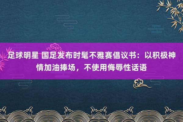 足球明星 国足发布时髦不雅赛倡议书：以积极神情加油捧场，不使用侮辱性话语