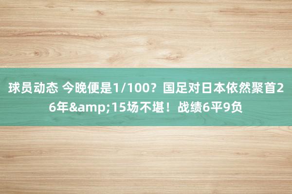 球员动态 今晚便是1/100？国足对日本依然聚首26年&15场不堪！战绩6平9负