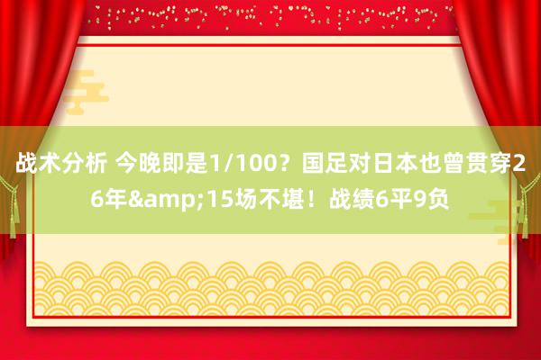 战术分析 今晚即是1/100？国足对日本也曾贯穿26年&15场不堪！战绩6平9负