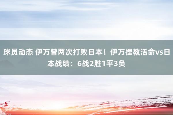 球员动态 伊万曾两次打败日本！伊万捏教活命vs日本战绩：6战2胜1平3负