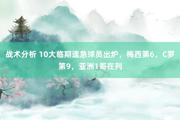 战术分析 10大临期遑急球员出炉，梅西第6，C罗第9，亚洲1哥在列