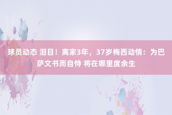 球员动态 泪目！离家3年，37岁梅西动情：为巴萨文书而自恃 将在哪里度余生