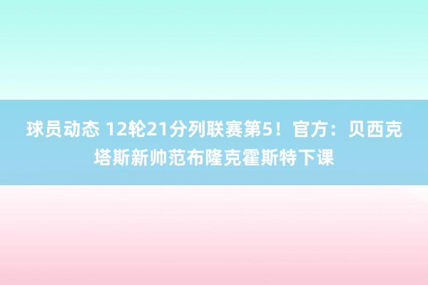 球员动态 12轮21分列联赛第5！官方：贝西克塔斯新帅范布隆克霍斯特下课