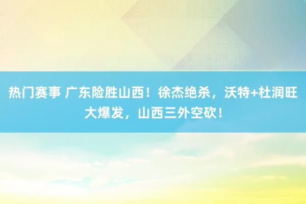 热门赛事 广东险胜山西！徐杰绝杀，沃特+杜润旺大爆发，山西三外空砍！