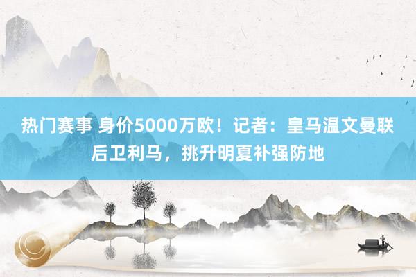 热门赛事 身价5000万欧！记者：皇马温文曼联后卫利马，挑升明夏补强防地