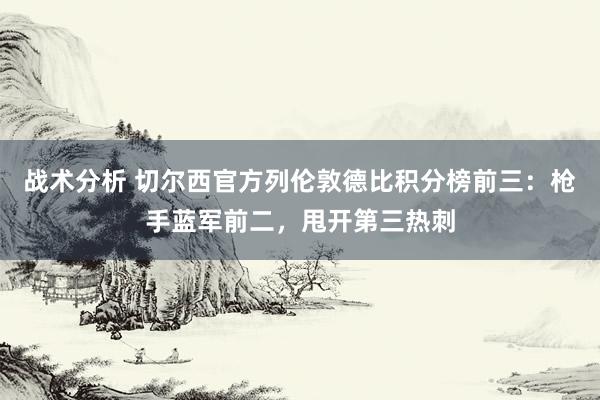 战术分析 切尔西官方列伦敦德比积分榜前三：枪手蓝军前二，甩开第三热刺