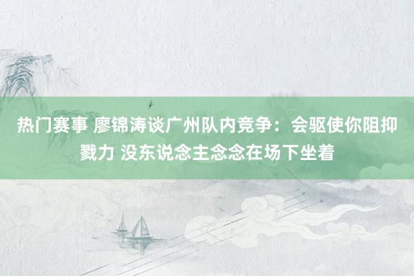 热门赛事 廖锦涛谈广州队内竞争：会驱使你阻抑戮力 没东说念主念念在场下坐着