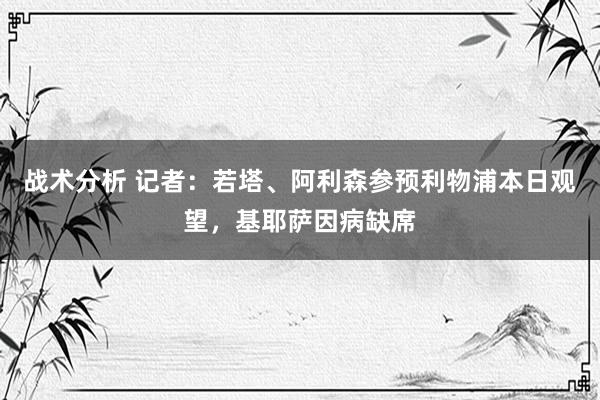 战术分析 记者：若塔、阿利森参预利物浦本日观望，基耶萨因病缺席