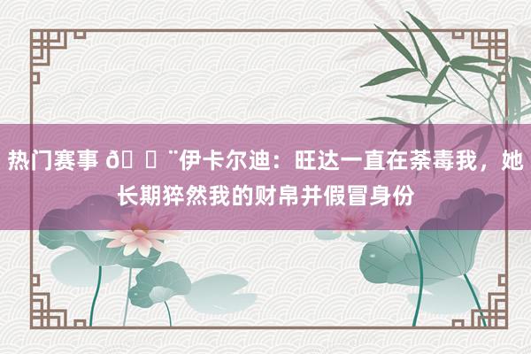 热门赛事 😨伊卡尔迪：旺达一直在荼毒我，她长期猝然我的财帛并假冒身份