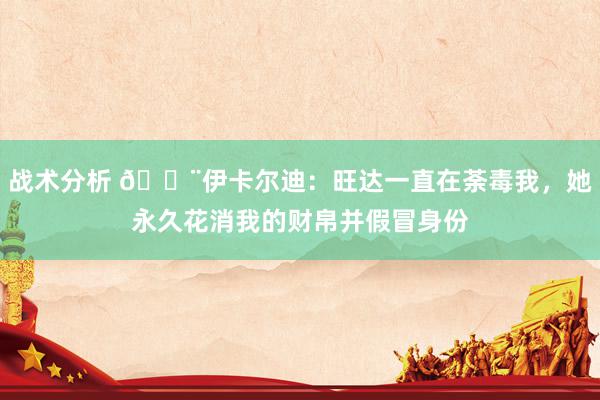 战术分析 😨伊卡尔迪：旺达一直在荼毒我，她永久花消我的财帛并假冒身份