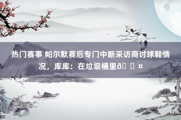 热门赛事 帕尔默赛后专门中断采访商讨球鞋情况，库库：在垃圾桶里😤