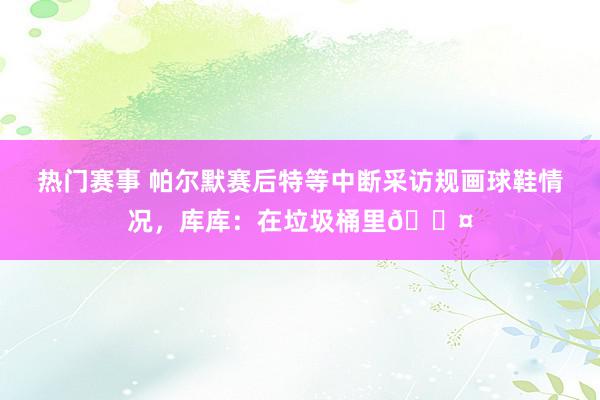 热门赛事 帕尔默赛后特等中断采访规画球鞋情况，库库：在垃圾桶里😤