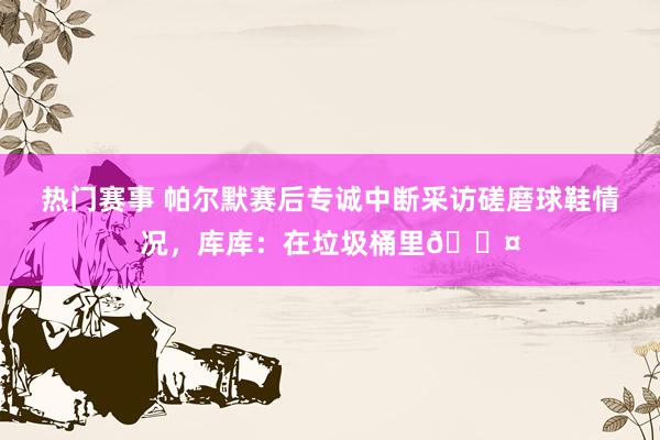 热门赛事 帕尔默赛后专诚中断采访磋磨球鞋情况，库库：在垃圾桶里😤