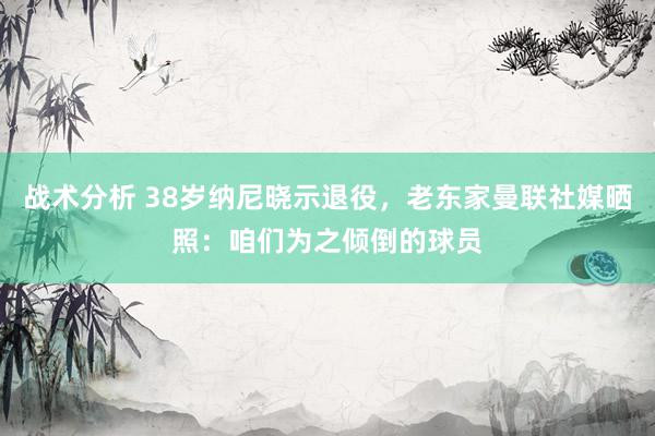 战术分析 38岁纳尼晓示退役，老东家曼联社媒晒照：咱们为之倾倒的球员