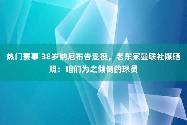 热门赛事 38岁纳尼布告退役，老东家曼联社媒晒照：咱们为之倾倒的球员