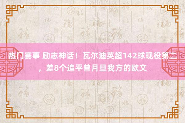 热门赛事 励志神话！瓦尔迪英超142球现役第二，差8个追平曾月旦我方的欧文