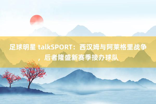 足球明星 talkSPORT：西汉姆与阿莱格里战争，后者隆盛新赛季接办球队