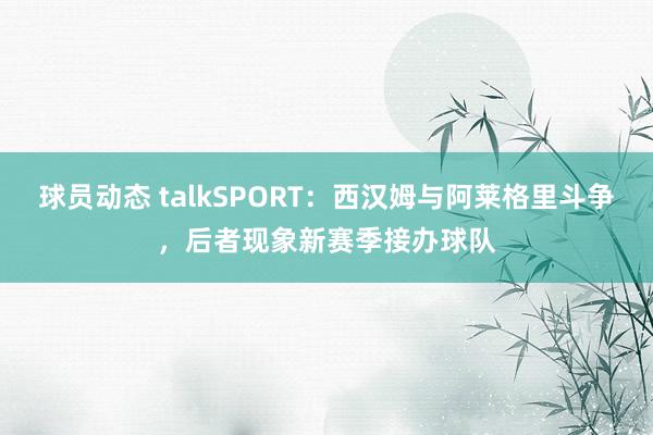 球员动态 talkSPORT：西汉姆与阿莱格里斗争，后者现象新赛季接办球队