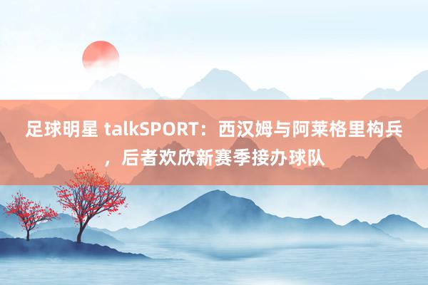 足球明星 talkSPORT：西汉姆与阿莱格里构兵，后者欢欣新赛季接办球队