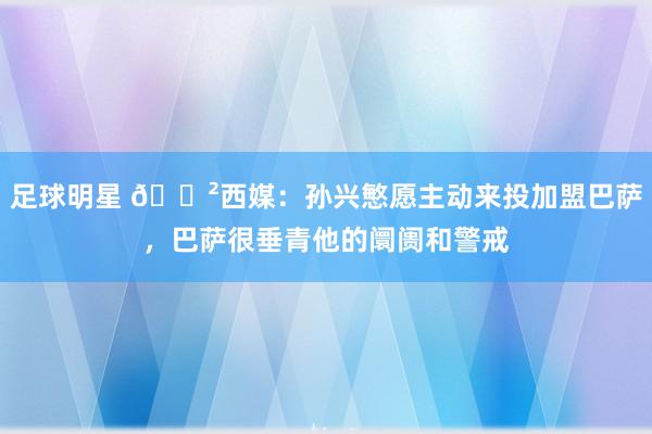 足球明星 😲西媒：孙兴慜愿主动来投加盟巴萨，巴萨很垂青他的阛阓和警戒