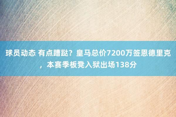 球员动态 有点蹧跶？皇马总价7200万签恩德里克，本赛季板凳入狱出场138分