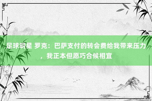 足球明星 罗克：巴萨支付的转会费给我带来压力，我正本但愿巧合候相宜