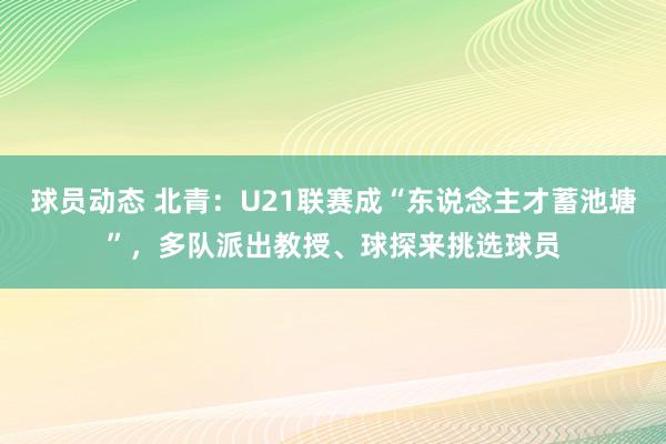 球员动态 北青：U21联赛成“东说念主才蓄池塘”，多队派出教授、球探来挑选球员