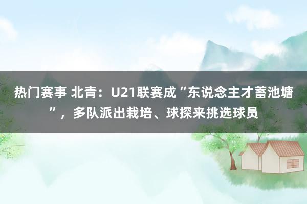 热门赛事 北青：U21联赛成“东说念主才蓄池塘”，多队派出栽培、球探来挑选球员