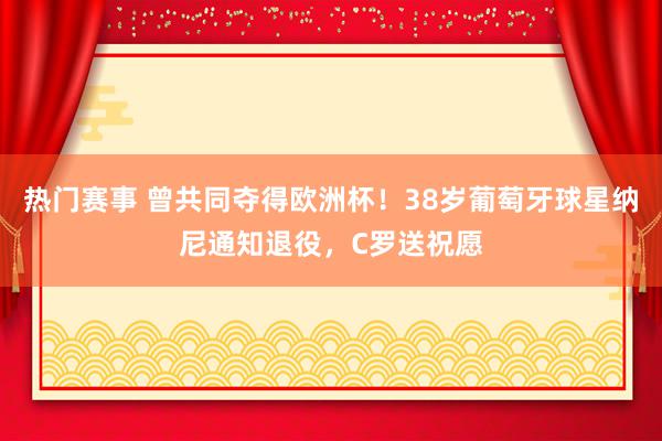 热门赛事 曾共同夺得欧洲杯！38岁葡萄牙球星纳尼通知退役，C罗送祝愿