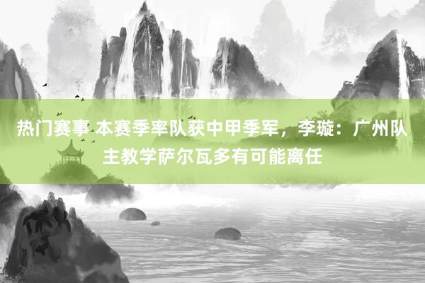 热门赛事 本赛季率队获中甲季军，李璇：广州队主教学萨尔瓦多有可能离任