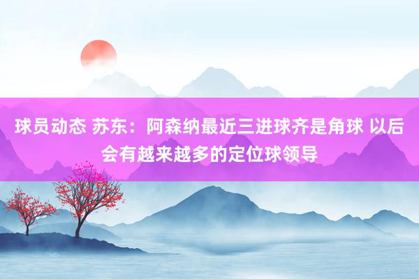 球员动态 苏东：阿森纳最近三进球齐是角球 以后会有越来越多的定位球领导