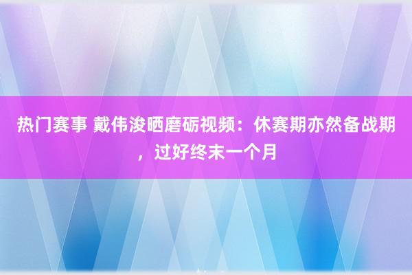 热门赛事 戴伟浚晒磨砺视频：休赛期亦然备战期，过好终末一个月