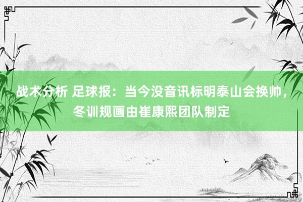 战术分析 足球报：当今没音讯标明泰山会换帅，冬训规画由崔康熙团队制定