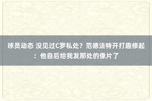 球员动态 没见过C罗私处？范德法特开打趣修起：他自后给我发那处的像片了