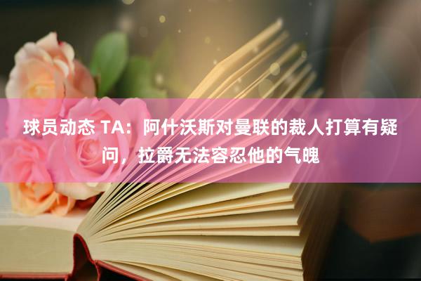 球员动态 TA：阿什沃斯对曼联的裁人打算有疑问，拉爵无法容忍他的气魄