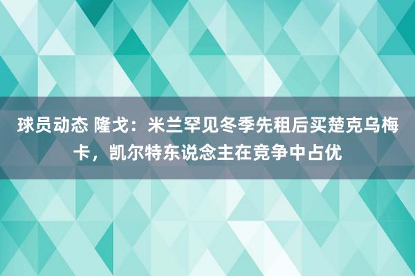 球员动态 隆戈：米兰罕见冬季先租后买楚克乌梅卡，凯尔特东说念主在竞争中占优