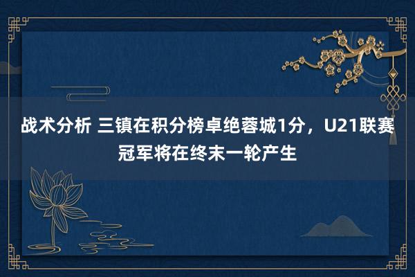 战术分析 三镇在积分榜卓绝蓉城1分，U21联赛冠军将在终末一轮产生