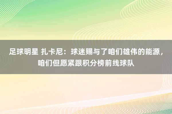 足球明星 扎卡尼：球迷赐与了咱们雄伟的能源，咱们但愿紧跟积分榜前线球队