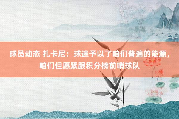 球员动态 扎卡尼：球迷予以了咱们普遍的能源，咱们但愿紧跟积分榜前哨球队